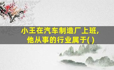 小王在汽车制造厂上班,他从事的行业属于( )